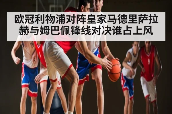欧冠利物浦对阵皇家马德里萨拉赫与姆巴佩锋线对决谁占上风 - kaiyun